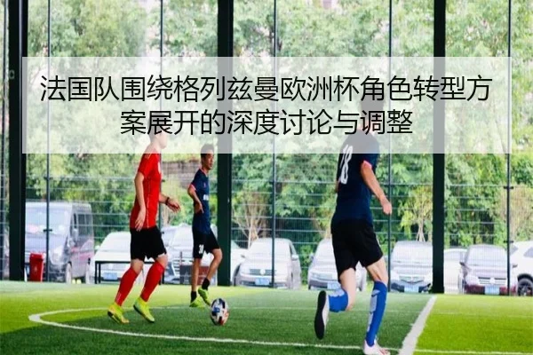 法国队围绕格列兹曼欧洲杯角色转型方案展开的深度讨论与调整