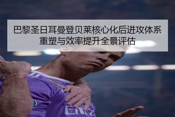 巴黎圣日耳曼登贝莱核心化后进攻体系重塑与效率提升全景评估